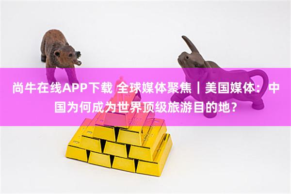 尚牛在线APP下载 全球媒体聚焦｜美国媒体：中国为何成为世界顶级旅游目的地？