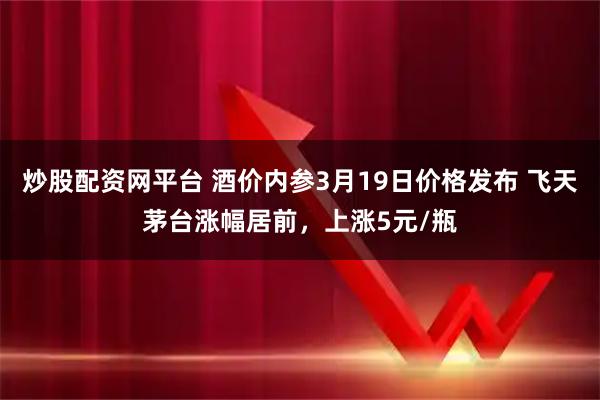 炒股配资网平台 酒价内参3月19日价格发布 飞天茅台涨幅居前，上涨5元/瓶