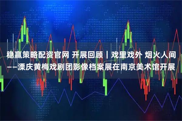 稳赢策略配资官网 开展回顾｜戏里戏外 烟火人间——溧庆黄梅戏剧团影像档案展在南京美术馆开展