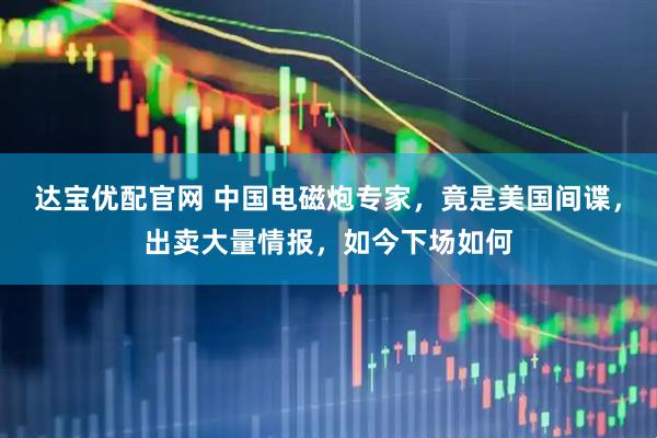 达宝优配官网 中国电磁炮专家，竟是美国间谍，出卖大量情报，如今下场如何