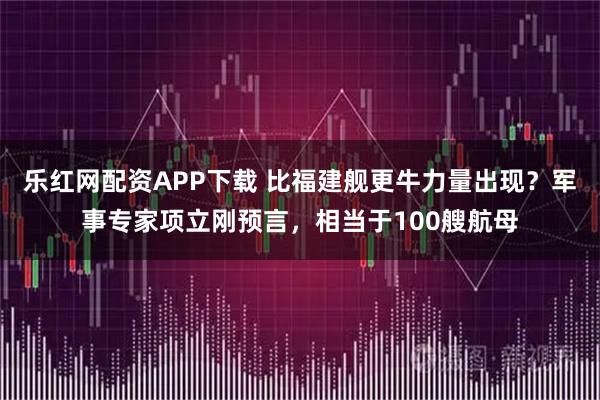 乐红网配资APP下载 比福建舰更牛力量出现？军事专家项立刚预言，相当于100艘航母