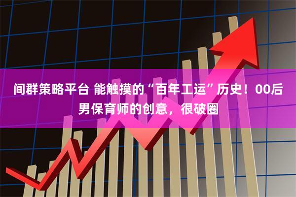 间群策略平台 能触摸的“百年工运”历史！00后男保育师的创意，很破圈