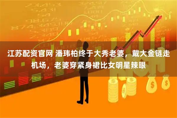 江苏配资官网 潘玮柏终于大秀老婆，戴大金链走机场，老婆穿紧身裙比女明星辣眼