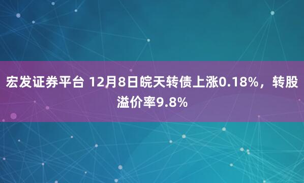 宏发证券平台 12月8日皖天转债上涨0.18%，转股溢价率9.8%
