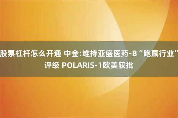 股票杠杆怎么开通 中金:维持亚盛医药-B“跑赢行业”评级 POLARIS-1欧美获批