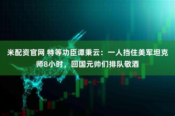 米配资官网 特等功臣谭秉云：一人挡住美军坦克师8小时，回国元帅们排队敬酒