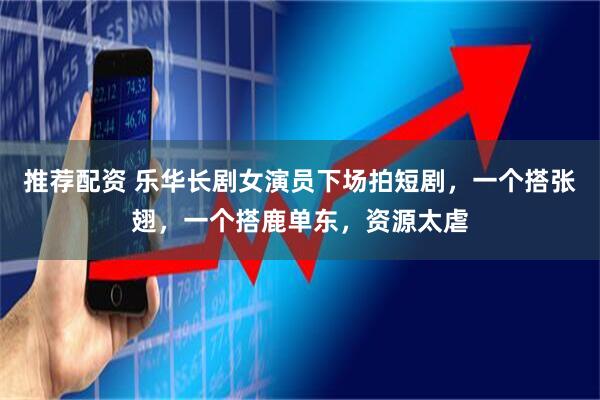 推荐配资 乐华长剧女演员下场拍短剧，一个搭张翅，一个搭鹿单东，资源太虐