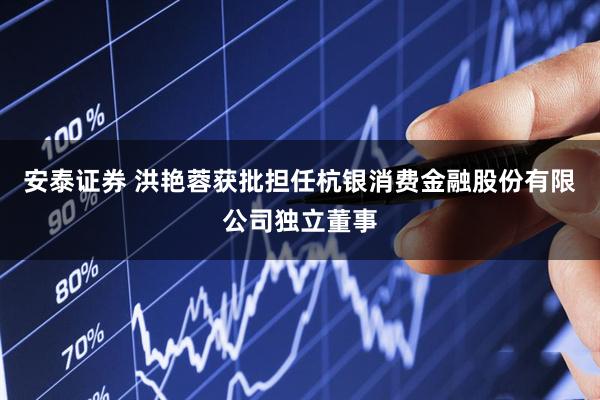 安泰证券 洪艳蓉获批担任杭银消费金融股份有限公司独立董事