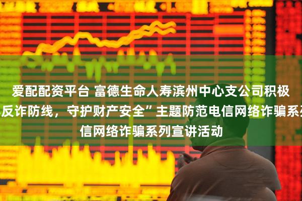 爱配配资平台 富德生命人寿滨州中心支公司积极开展“筑牢反诈防线，守护财产安全”主题防范电信网络诈骗系列宣讲活动
