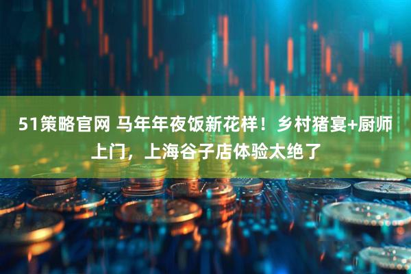 51策略官网 马年年夜饭新花样！乡村猪宴+厨师上门，上海谷子店体验太绝了