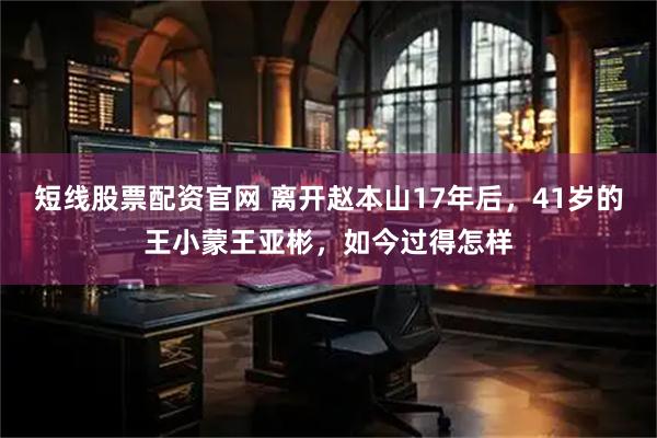 短线股票配资官网 离开赵本山17年后，41岁的王小蒙王亚彬，如今过得怎样