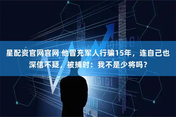 星配资官网官网 他冒充军人行骗15年,连自己也深信不疑,被捕时:我不是少将吗?