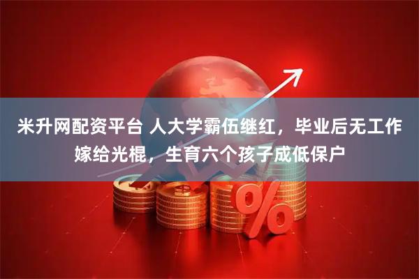 米升网配资平台 人大学霸伍继红,毕业后无工作嫁给光棍,生育六个孩子成低保户