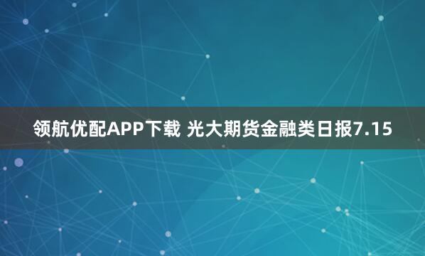 领航优配APP下载 光大期货金融类日报7.15