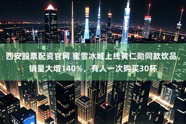西安股票配资官网 蜜雪冰城上线黄仁勋同款饮品，销量大增140%，有人一次购买30杯