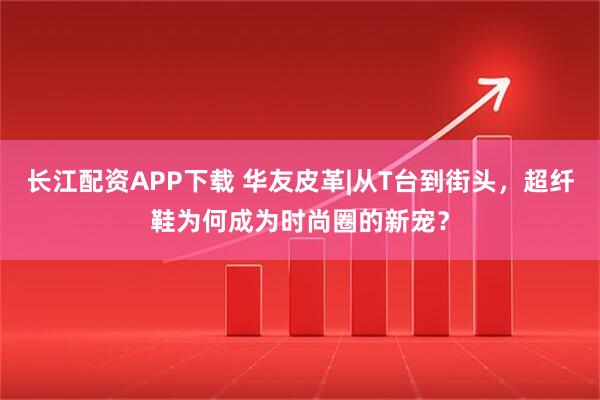 长江配资APP下载 华友皮革|从T台到街头，超纤鞋为何成为时尚圈的新宠？