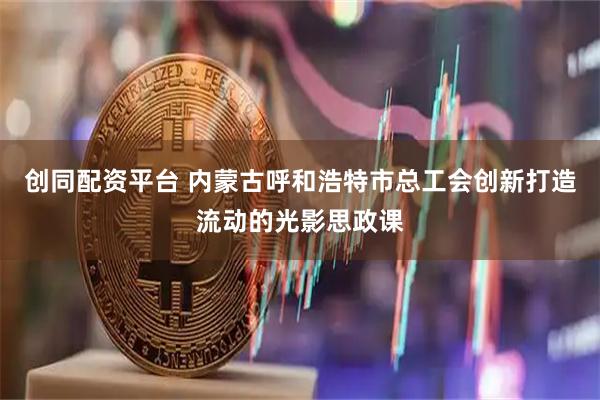 创同配资平台 内蒙古呼和浩特市总工会创新打造流动的光影思政课