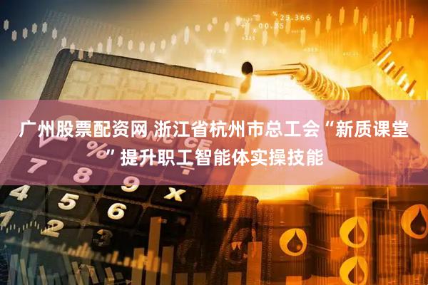 广州股票配资网 浙江省杭州市总工会“新质课堂”提升职工智能体实操技能
