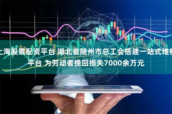 上海股票配资平台 湖北省随州市总工会搭建一站式维权平台 为劳动者挽回损失7000余万元